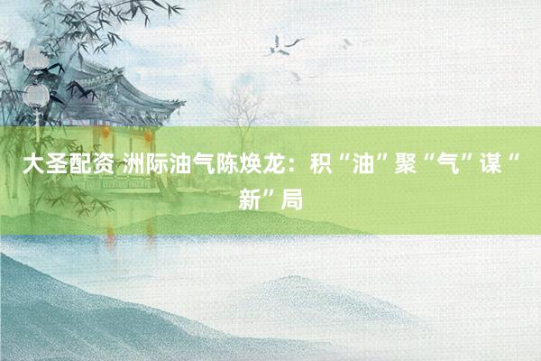 大圣配资 洲际油气陈焕龙：积“油”聚“气”谋“新”局