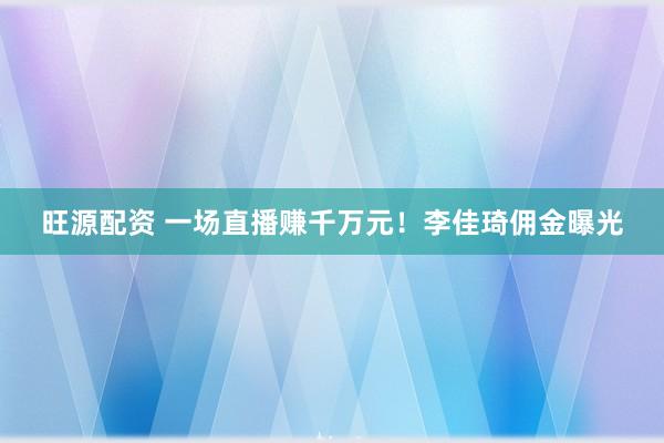 旺源配资 一场直播赚千万元！李佳琦佣金曝光