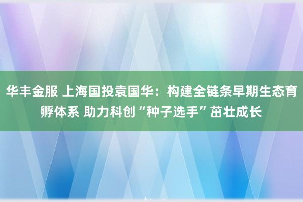 华丰金服 上海国投袁国华：构建全链条早期生态育孵体系 助力科创“种子选手”茁壮成长
