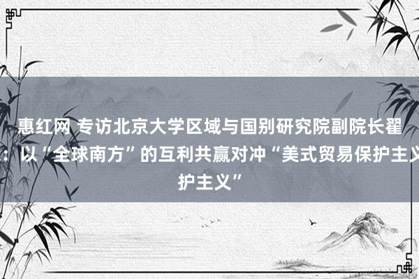 惠红网 专访北京大学区域与国别研究院副院长翟崑：以“全球南方”的互利共赢对冲“美式贸易保护主义”