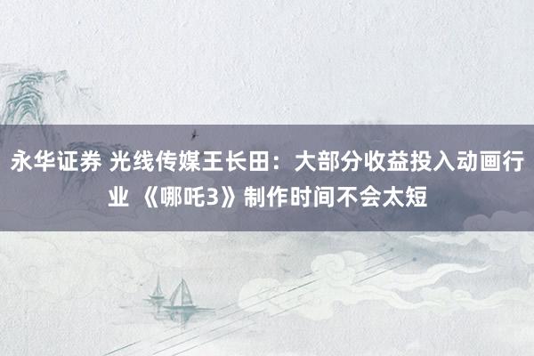 永华证券 光线传媒王长田：大部分收益投入动画行业 《哪吒3》制作时间不会太短