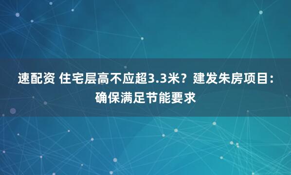速配资 住宅层高不应超3.3米？建发朱房项目：确保满足节能要求