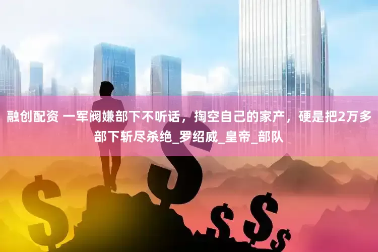 融创配资 一军阀嫌部下不听话，掏空自己的家产，硬是把2万多部下斩尽杀绝_罗绍威_皇帝_部队