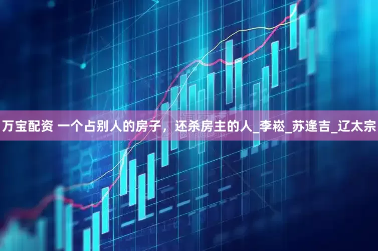 万宝配资 一个占别人的房子，还杀房主的人_李崧_苏逢吉_辽太宗