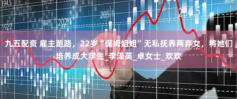 九五配资 雇主跑路，22岁“保姆姐姐”无私抚养两弃女，将她们培养成大学生_李泽英_卓女士_欢欢