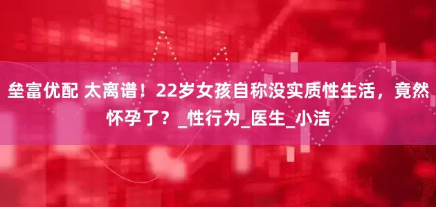 垒富优配 太离谱！22岁女孩自称没实质性生活，竟然怀孕了？_性行为_医生_小洁