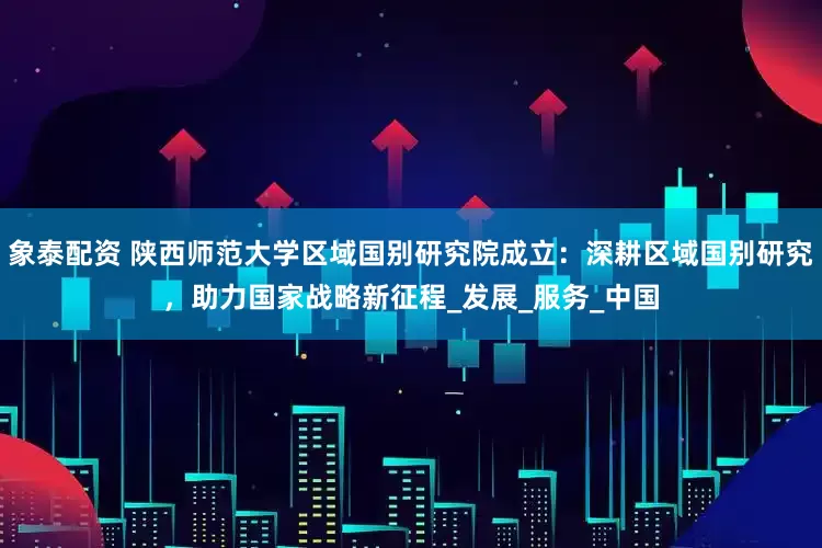 象泰配资 陕西师范大学区域国别研究院成立：深耕区域国别研究，助力国家战略新征程_发展_服务_中国