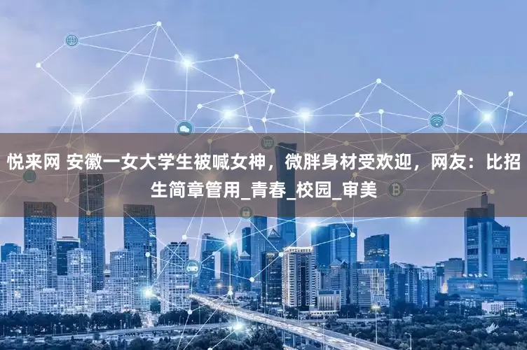 悦来网 安徽一女大学生被喊女神，微胖身材受欢迎，网友：比招生简章管用_青春_校园_审美