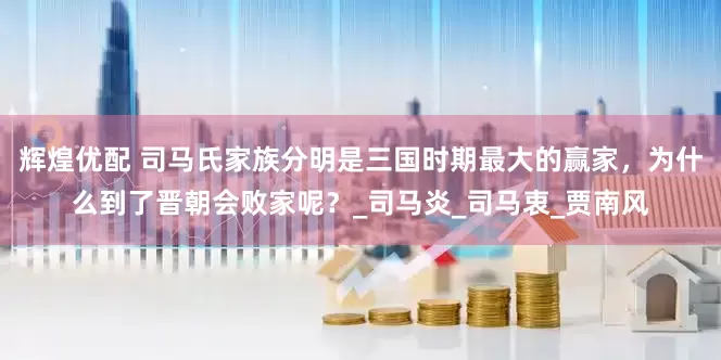 辉煌优配 司马氏家族分明是三国时期最大的赢家，为什么到了晋朝会败家呢？_司马炎_司马衷_贾南风