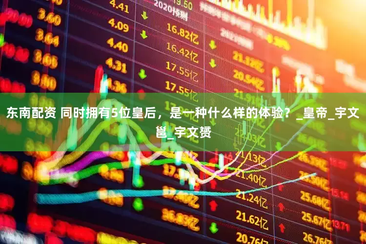 东南配资 同时拥有5位皇后，是一种什么样的体验？_皇帝_宇文邕_宇文赟
