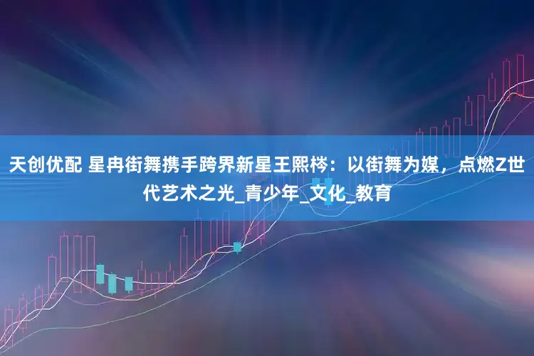 天创优配 星冉街舞携手跨界新星王熙梣：以街舞为媒，点燃Z世代艺术之光_青少年_文化_教育