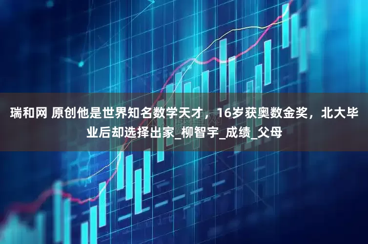 瑞和网 原创他是世界知名数学天才，16岁获奥数金奖，北大毕业后却选择出家_柳智宇_成绩_父母