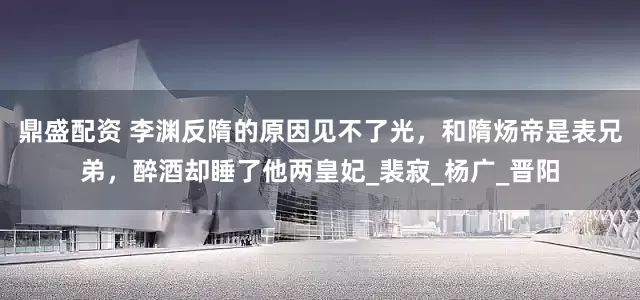 鼎盛配资 李渊反隋的原因见不了光，和隋炀帝是表兄弟，醉酒却睡了他两皇妃_裴寂_杨广_晋阳