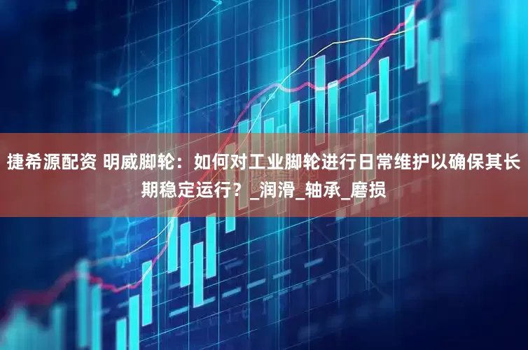 捷希源配资 明威脚轮：如何对工业脚轮进行日常维护以确保其长期稳定运行？_润滑_轴承_磨损