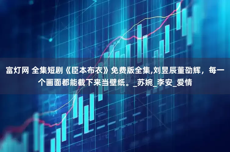 富灯网 全集短剧《臣本布衣》免费版全集,刘昱辰董劭辉，每一个画面都能截下来当壁纸。_苏婉_李安_爱情