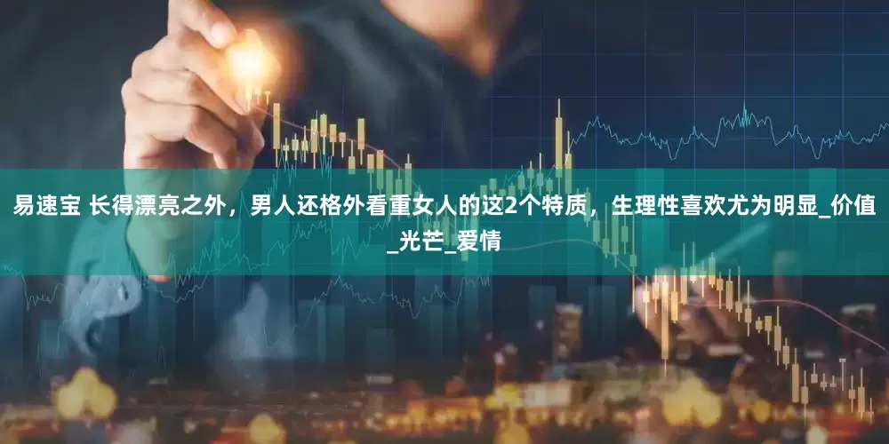 易速宝 长得漂亮之外，男人还格外看重女人的这2个特质，生理性喜欢尤为明显_价值_光芒_爱情
