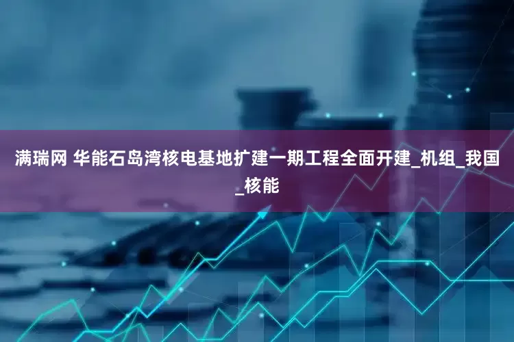 满瑞网 华能石岛湾核电基地扩建一期工程全面开建_机组_我国_核能