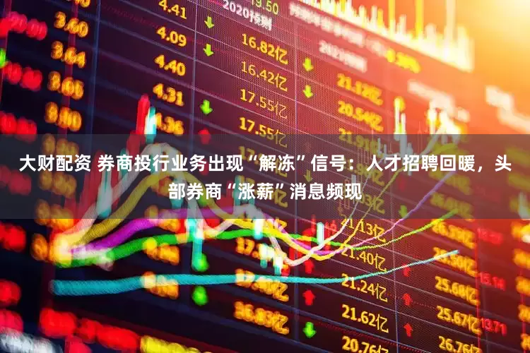 大财配资 券商投行业务出现“解冻”信号：人才招聘回暖，头部券商“涨薪”消息频现