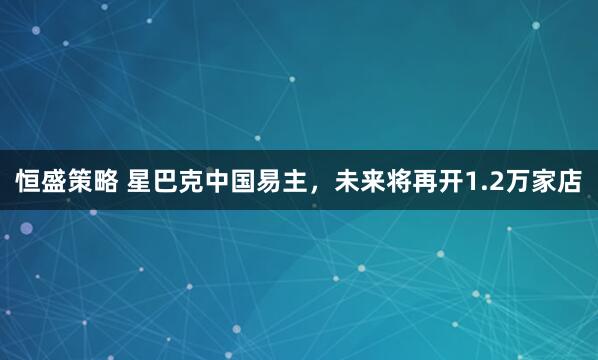 恒盛策略 星巴克中国易主，未来将再开1.2万家店