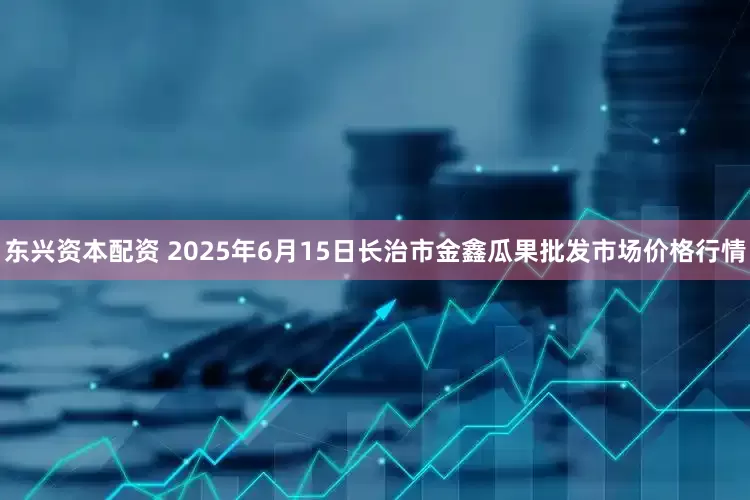 东兴资本配资 2025年6月15日长治市金鑫瓜果批发市场价格行情