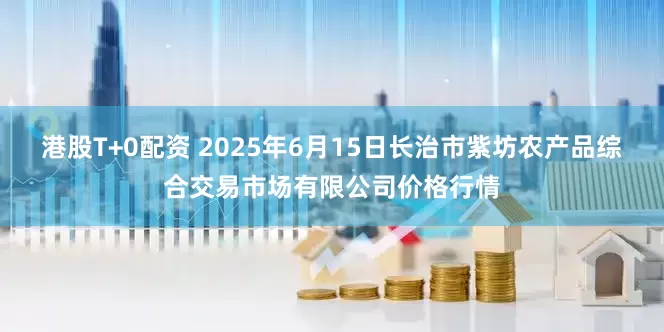 港股T+0配资 2025年6月15日长治市紫坊农产品综合交易市场有限公司价格行情