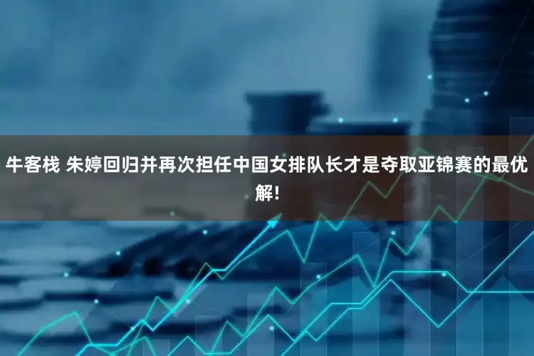 牛客栈 朱婷回归并再次担任中国女排队长才是夺取亚锦赛的最优解!