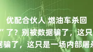 优配合伙人 燃油车杀回前十“诈尸”了？别被数据骗了，这只是一场内部屠杀
